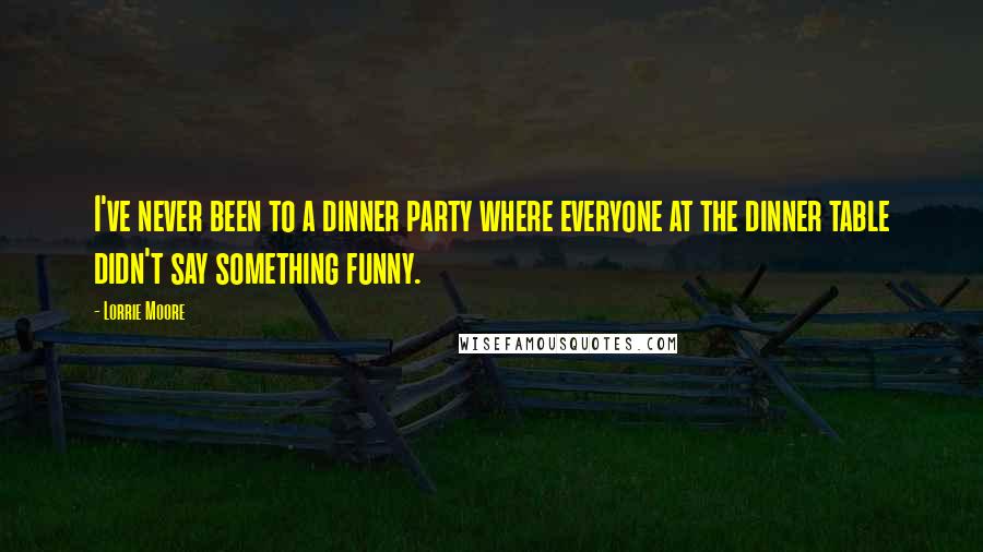 Lorrie Moore Quotes: I've never been to a dinner party where everyone at the dinner table didn't say something funny.