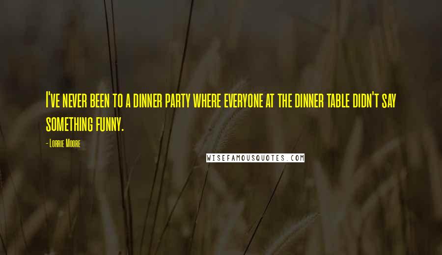 Lorrie Moore Quotes: I've never been to a dinner party where everyone at the dinner table didn't say something funny.