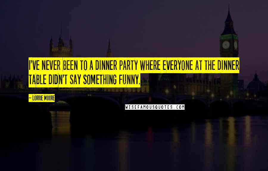 Lorrie Moore Quotes: I've never been to a dinner party where everyone at the dinner table didn't say something funny.