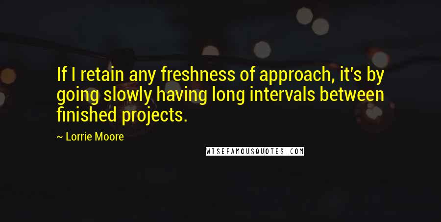 Lorrie Moore Quotes: If I retain any freshness of approach, it's by going slowly having long intervals between finished projects.