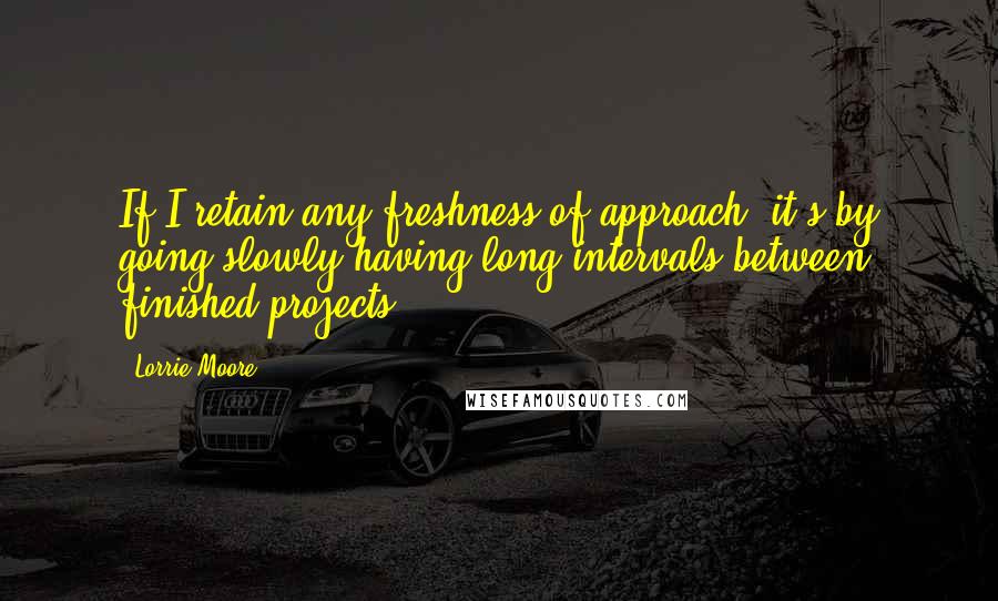 Lorrie Moore Quotes: If I retain any freshness of approach, it's by going slowly having long intervals between finished projects.