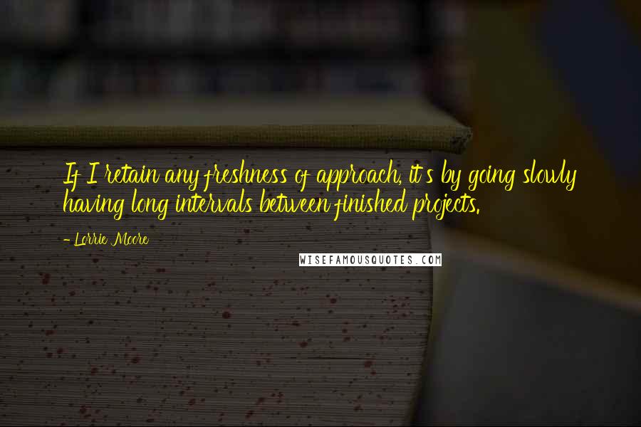 Lorrie Moore Quotes: If I retain any freshness of approach, it's by going slowly having long intervals between finished projects.