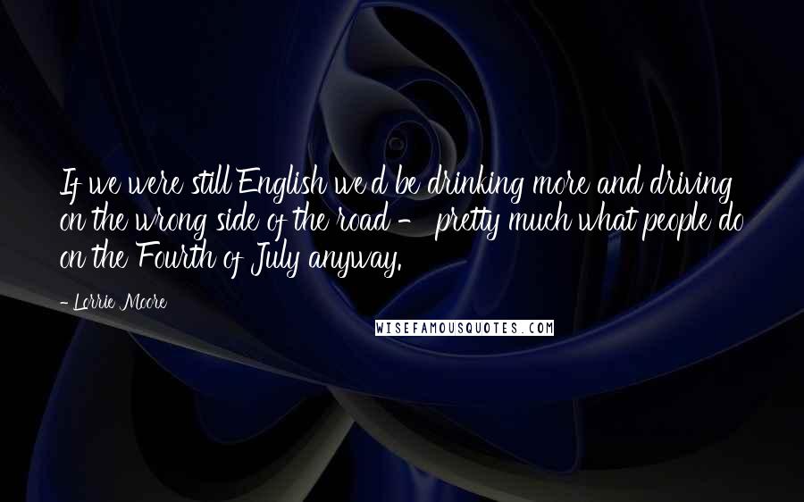 Lorrie Moore Quotes: If we were still English we'd be drinking more and driving on the wrong side of the road - pretty much what people do on the Fourth of July anyway.