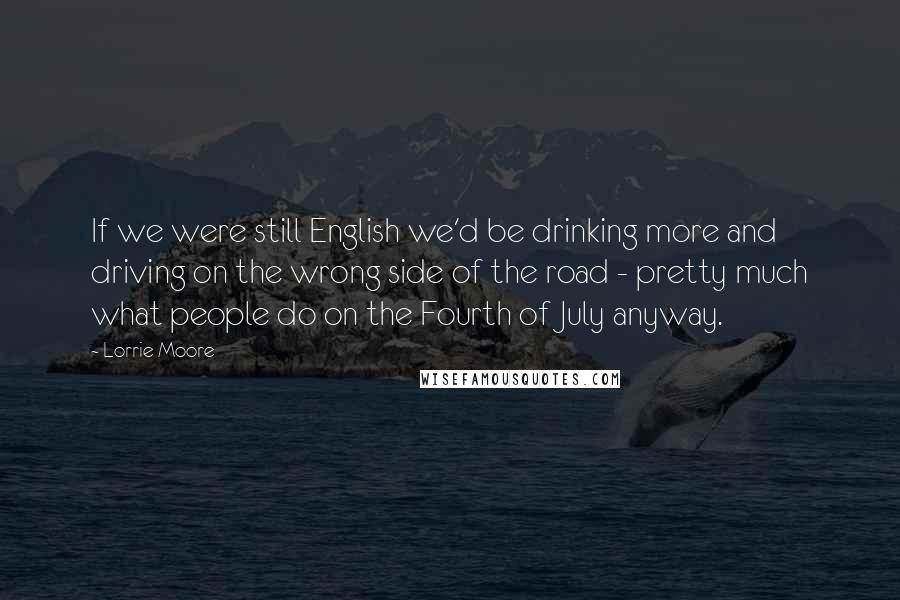 Lorrie Moore Quotes: If we were still English we'd be drinking more and driving on the wrong side of the road - pretty much what people do on the Fourth of July anyway.