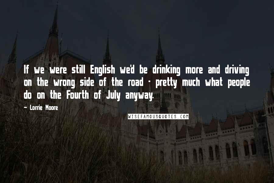 Lorrie Moore Quotes: If we were still English we'd be drinking more and driving on the wrong side of the road - pretty much what people do on the Fourth of July anyway.