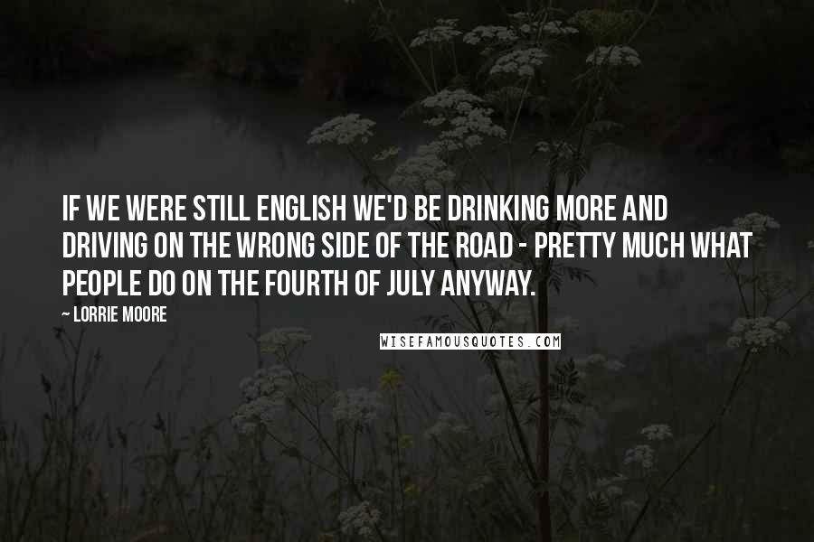 Lorrie Moore Quotes: If we were still English we'd be drinking more and driving on the wrong side of the road - pretty much what people do on the Fourth of July anyway.