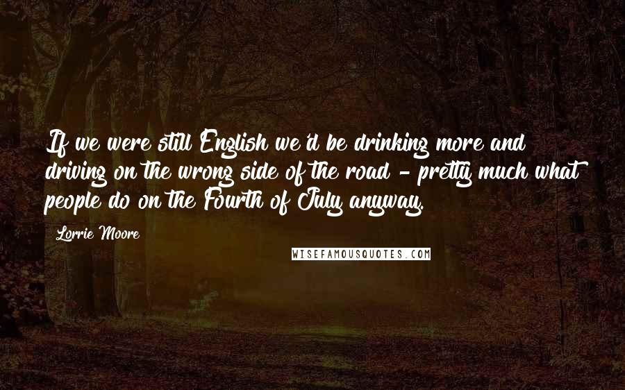 Lorrie Moore Quotes: If we were still English we'd be drinking more and driving on the wrong side of the road - pretty much what people do on the Fourth of July anyway.