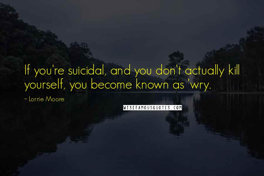 Lorrie Moore Quotes: If you're suicidal, and you don't actually kill yourself, you become known as 'wry.