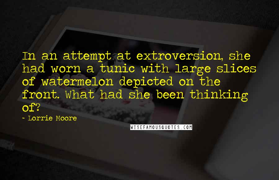 Lorrie Moore Quotes: In an attempt at extroversion, she had worn a tunic with large slices of watermelon depicted on the front. What had she been thinking of?