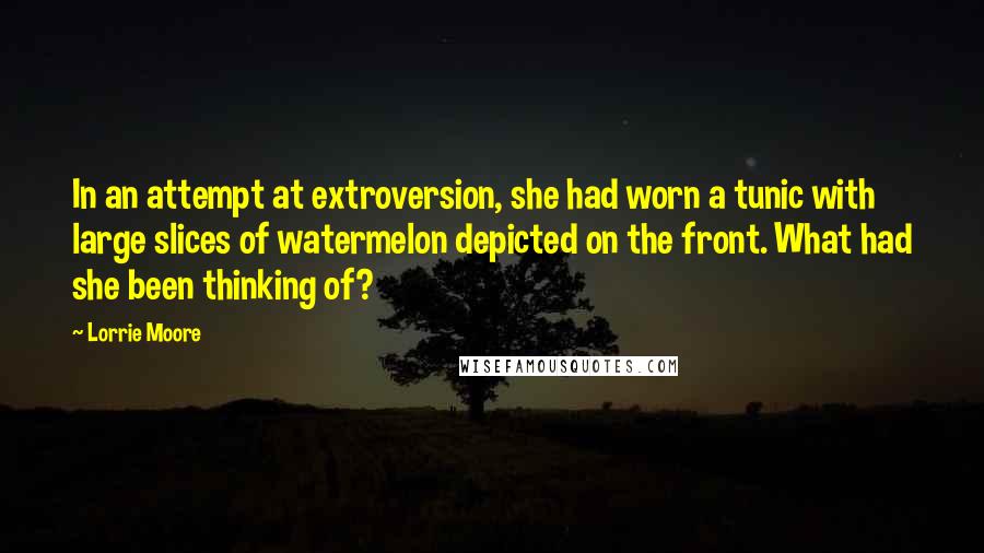 Lorrie Moore Quotes: In an attempt at extroversion, she had worn a tunic with large slices of watermelon depicted on the front. What had she been thinking of?