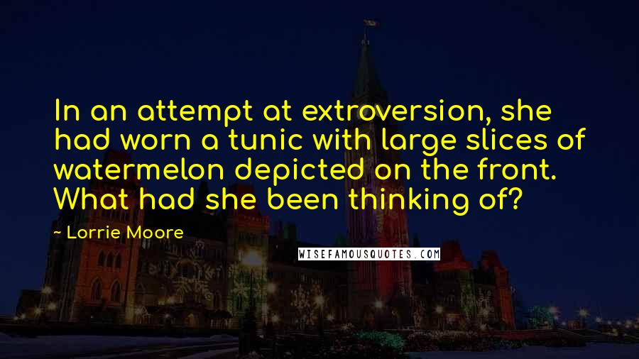 Lorrie Moore Quotes: In an attempt at extroversion, she had worn a tunic with large slices of watermelon depicted on the front. What had she been thinking of?