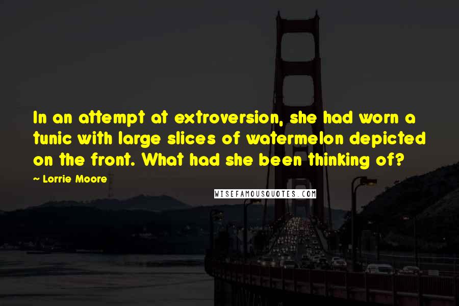 Lorrie Moore Quotes: In an attempt at extroversion, she had worn a tunic with large slices of watermelon depicted on the front. What had she been thinking of?