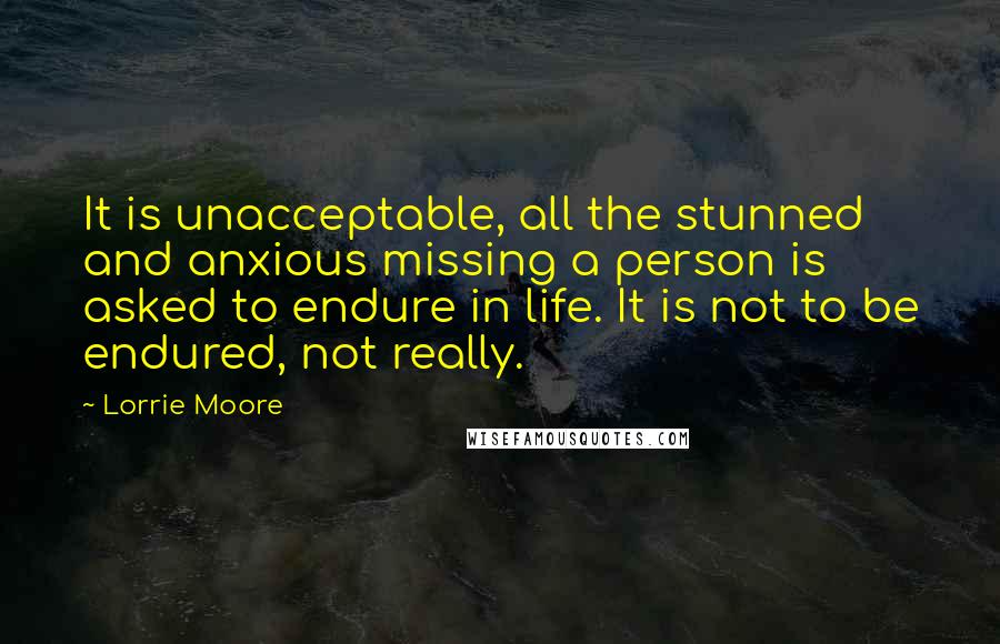Lorrie Moore Quotes: It is unacceptable, all the stunned and anxious missing a person is asked to endure in life. It is not to be endured, not really.