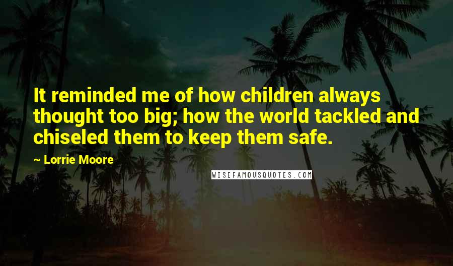 Lorrie Moore Quotes: It reminded me of how children always thought too big; how the world tackled and chiseled them to keep them safe.