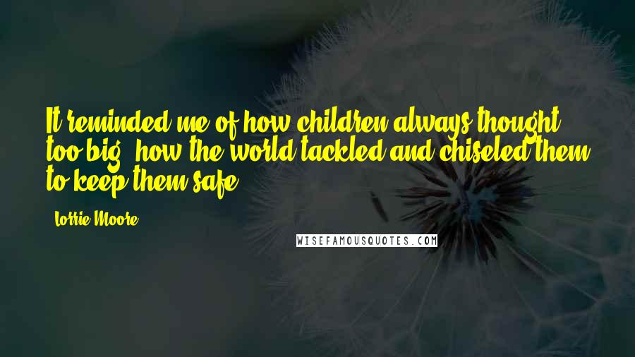 Lorrie Moore Quotes: It reminded me of how children always thought too big; how the world tackled and chiseled them to keep them safe.