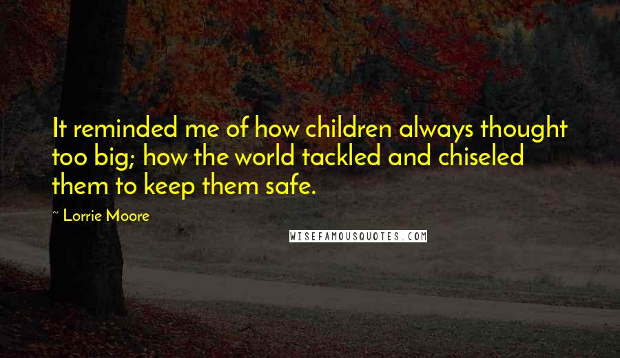 Lorrie Moore Quotes: It reminded me of how children always thought too big; how the world tackled and chiseled them to keep them safe.