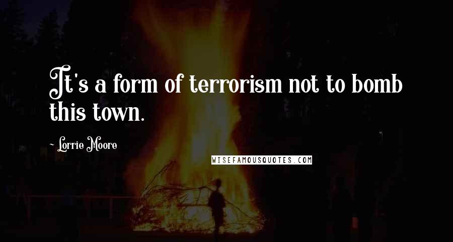 Lorrie Moore Quotes: It's a form of terrorism not to bomb this town.