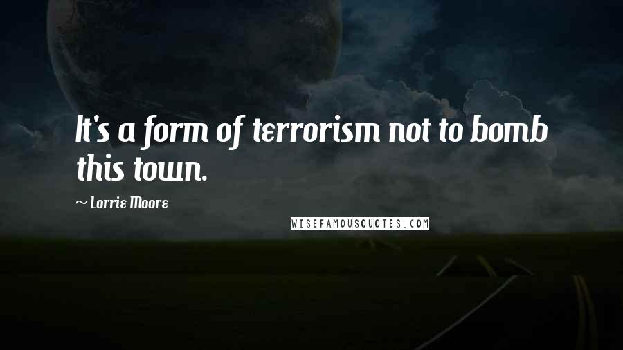 Lorrie Moore Quotes: It's a form of terrorism not to bomb this town.