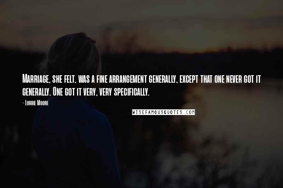 Lorrie Moore Quotes: Marriage, she felt, was a fine arrangement generally, except that one never got it generally. One got it very, very specifically.