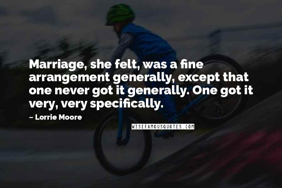 Lorrie Moore Quotes: Marriage, she felt, was a fine arrangement generally, except that one never got it generally. One got it very, very specifically.