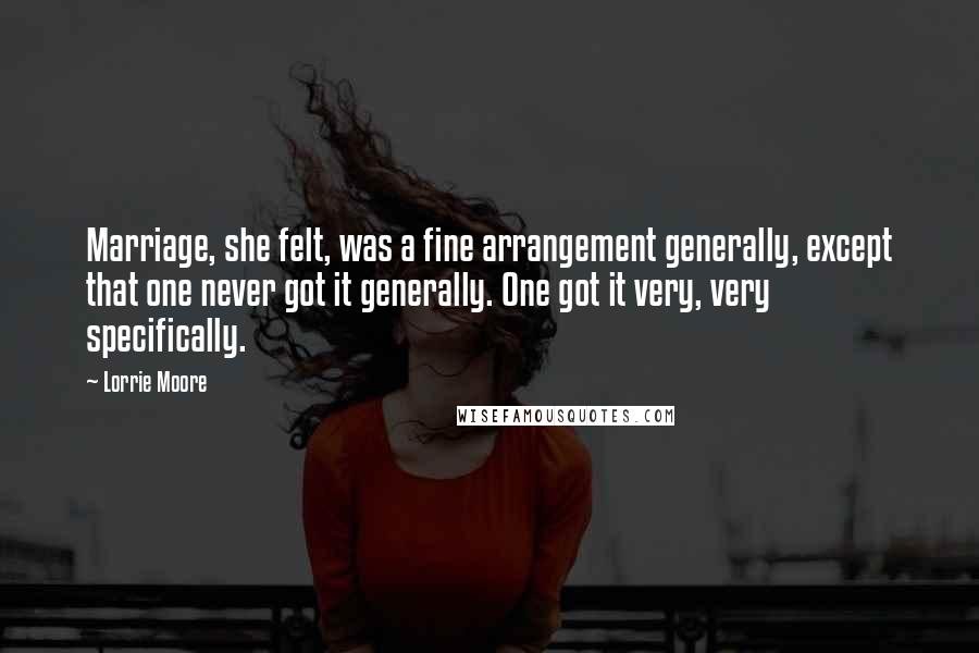 Lorrie Moore Quotes: Marriage, she felt, was a fine arrangement generally, except that one never got it generally. One got it very, very specifically.