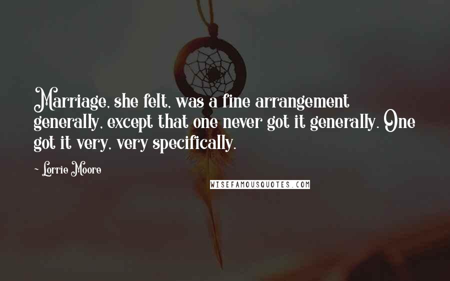 Lorrie Moore Quotes: Marriage, she felt, was a fine arrangement generally, except that one never got it generally. One got it very, very specifically.