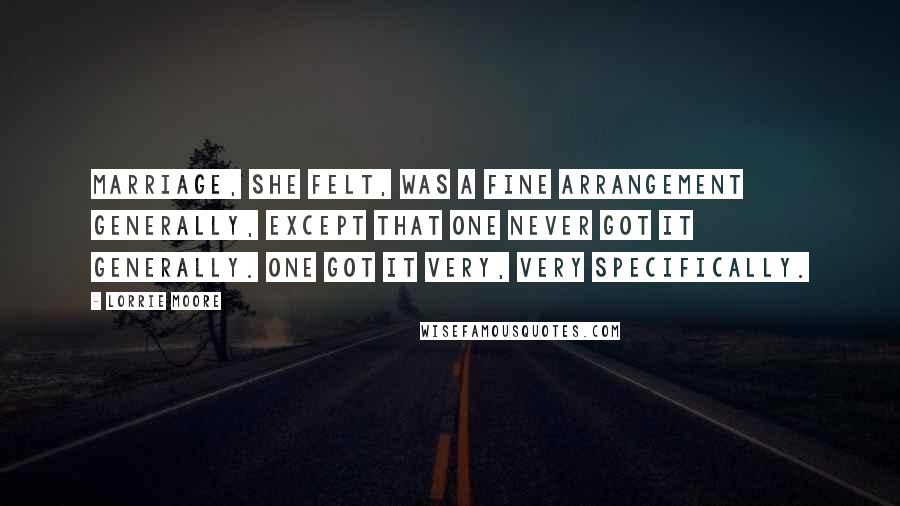 Lorrie Moore Quotes: Marriage, she felt, was a fine arrangement generally, except that one never got it generally. One got it very, very specifically.