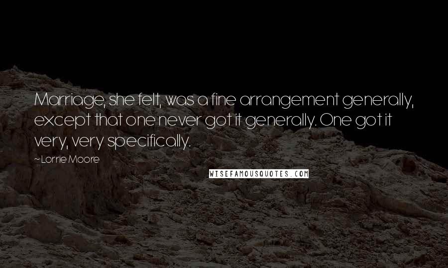 Lorrie Moore Quotes: Marriage, she felt, was a fine arrangement generally, except that one never got it generally. One got it very, very specifically.
