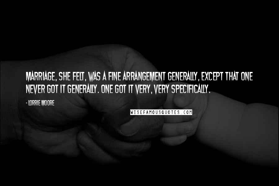 Lorrie Moore Quotes: Marriage, she felt, was a fine arrangement generally, except that one never got it generally. One got it very, very specifically.