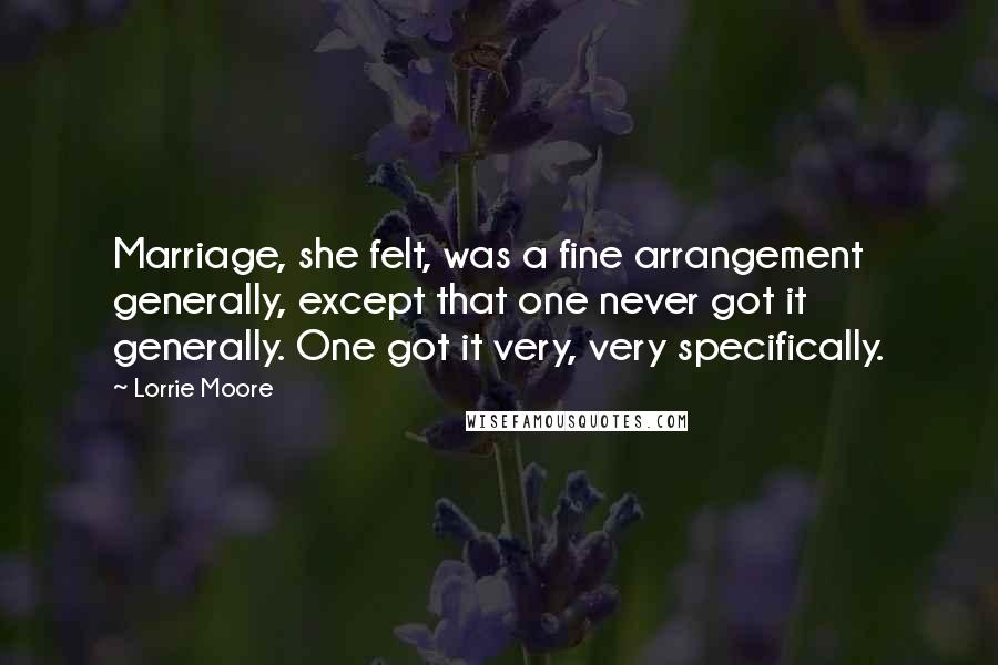Lorrie Moore Quotes: Marriage, she felt, was a fine arrangement generally, except that one never got it generally. One got it very, very specifically.