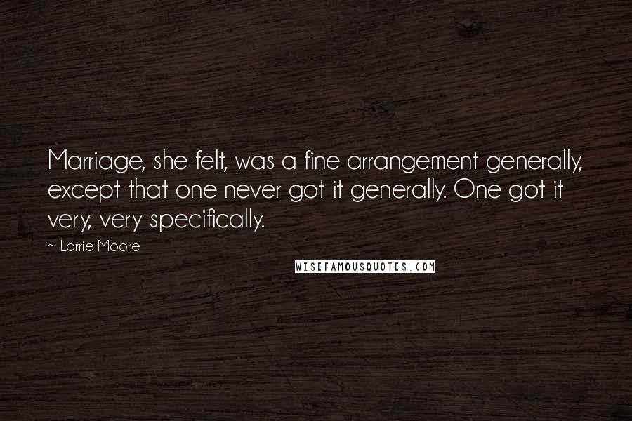 Lorrie Moore Quotes: Marriage, she felt, was a fine arrangement generally, except that one never got it generally. One got it very, very specifically.