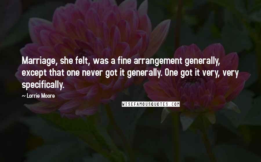 Lorrie Moore Quotes: Marriage, she felt, was a fine arrangement generally, except that one never got it generally. One got it very, very specifically.