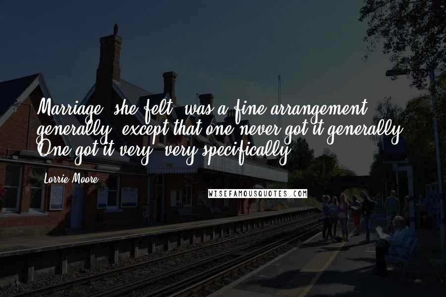 Lorrie Moore Quotes: Marriage, she felt, was a fine arrangement generally, except that one never got it generally. One got it very, very specifically.