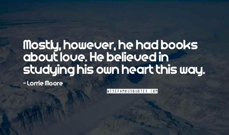 Lorrie Moore Quotes: Mostly, however, he had books about love. He believed in studying his own heart this way.