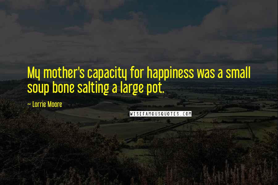 Lorrie Moore Quotes: My mother's capacity for happiness was a small soup bone salting a large pot.