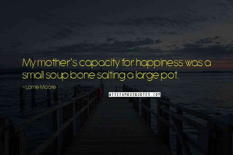 Lorrie Moore Quotes: My mother's capacity for happiness was a small soup bone salting a large pot.