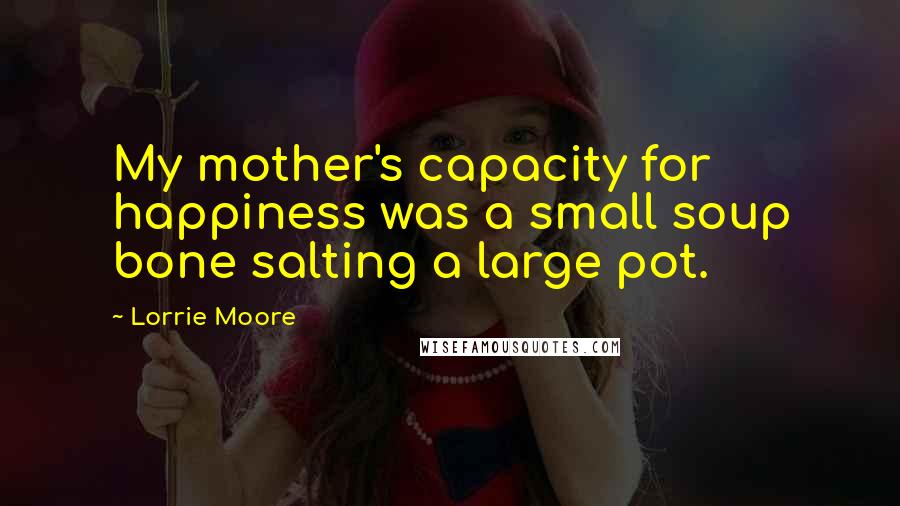 Lorrie Moore Quotes: My mother's capacity for happiness was a small soup bone salting a large pot.