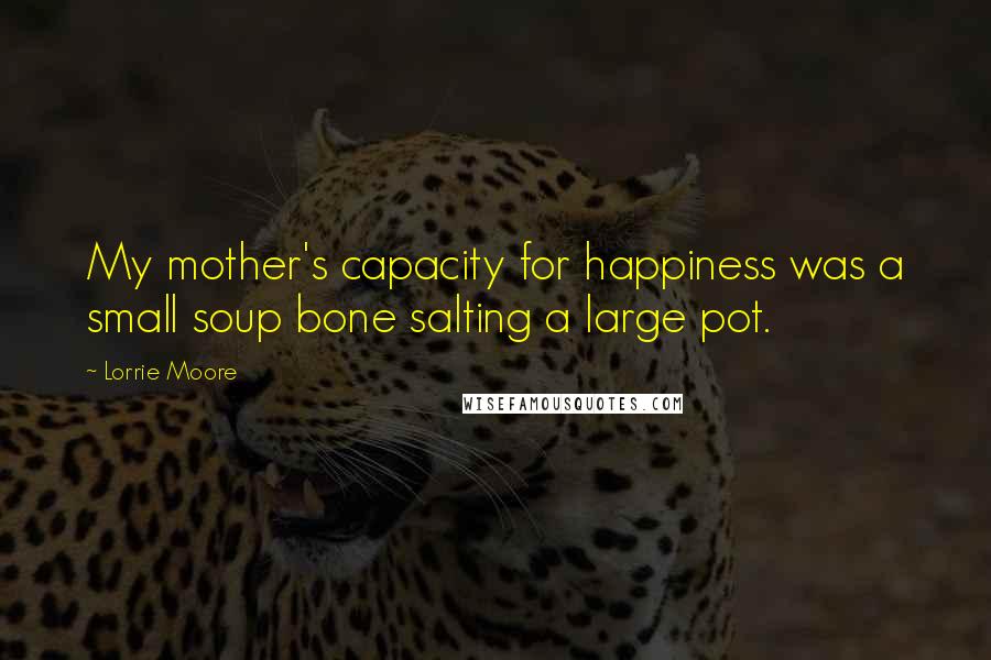 Lorrie Moore Quotes: My mother's capacity for happiness was a small soup bone salting a large pot.