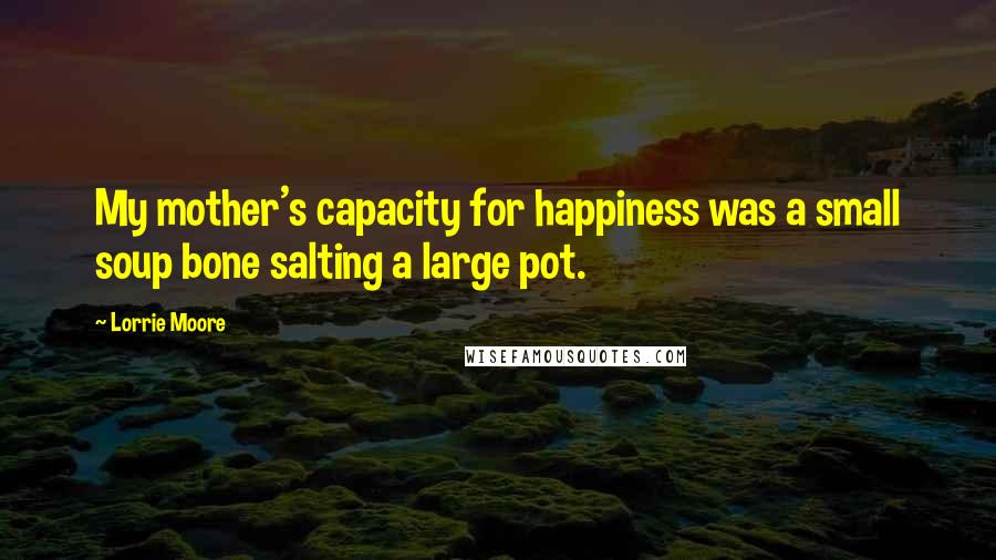 Lorrie Moore Quotes: My mother's capacity for happiness was a small soup bone salting a large pot.