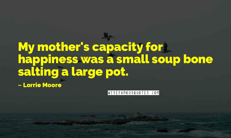 Lorrie Moore Quotes: My mother's capacity for happiness was a small soup bone salting a large pot.