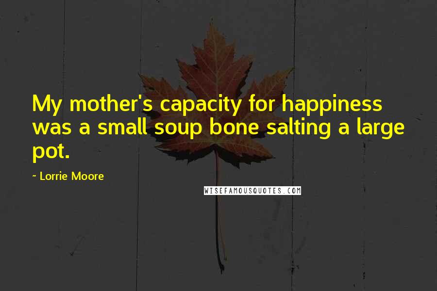 Lorrie Moore Quotes: My mother's capacity for happiness was a small soup bone salting a large pot.