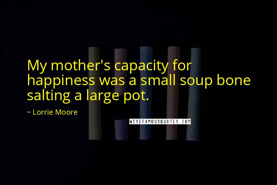 Lorrie Moore Quotes: My mother's capacity for happiness was a small soup bone salting a large pot.