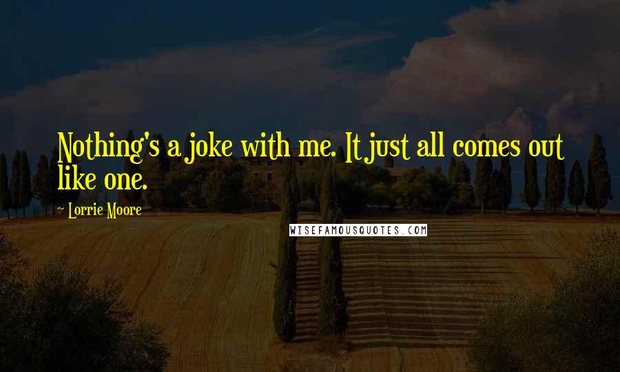 Lorrie Moore Quotes: Nothing's a joke with me. It just all comes out like one.