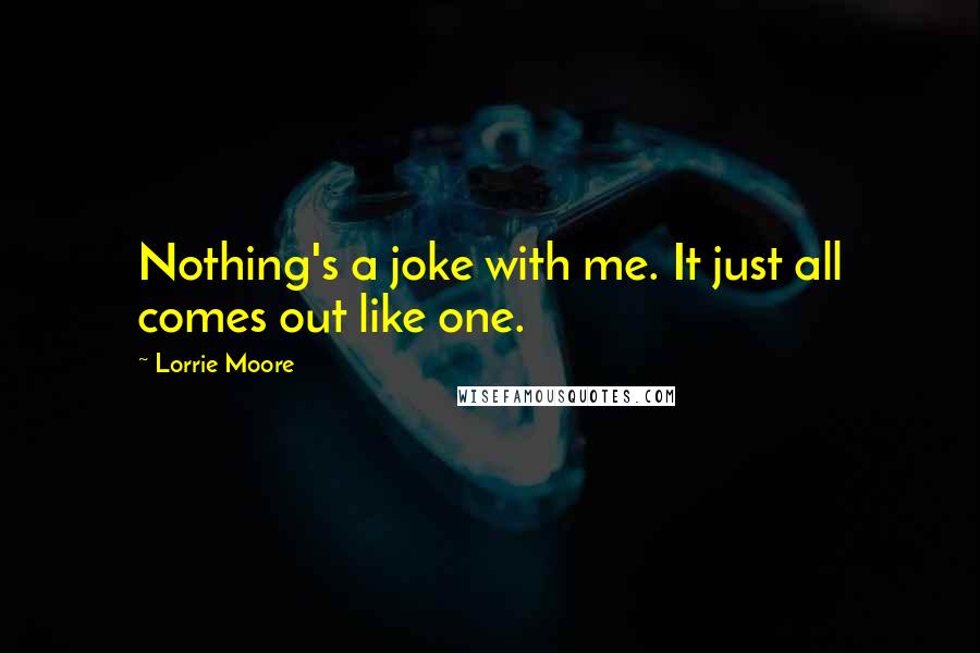 Lorrie Moore Quotes: Nothing's a joke with me. It just all comes out like one.