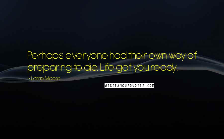 Lorrie Moore Quotes: Perhaps everyone had their own way of preparing to die. Life got you ready.