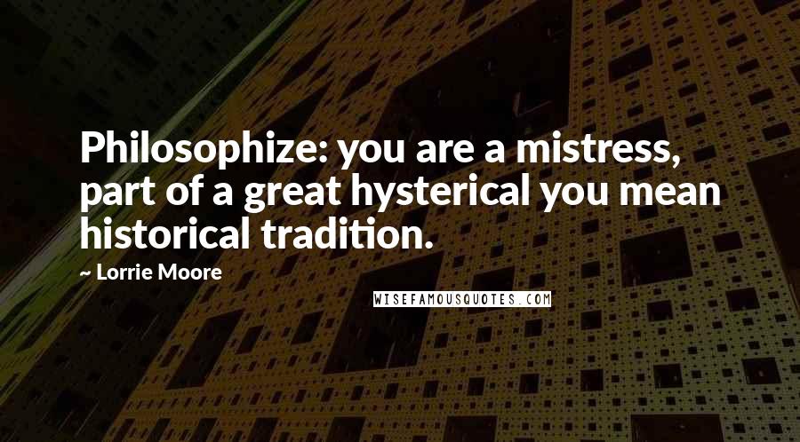 Lorrie Moore Quotes: Philosophize: you are a mistress, part of a great hysterical you mean historical tradition.