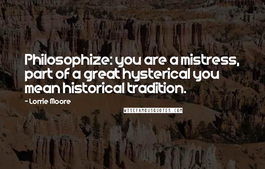 Lorrie Moore Quotes: Philosophize: you are a mistress, part of a great hysterical you mean historical tradition.