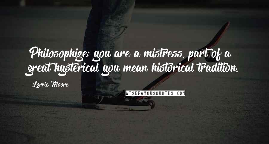 Lorrie Moore Quotes: Philosophize: you are a mistress, part of a great hysterical you mean historical tradition.