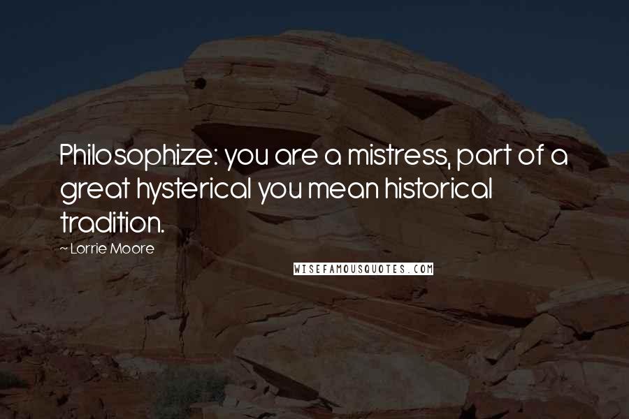 Lorrie Moore Quotes: Philosophize: you are a mistress, part of a great hysterical you mean historical tradition.
