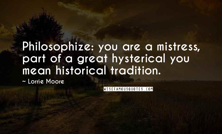 Lorrie Moore Quotes: Philosophize: you are a mistress, part of a great hysterical you mean historical tradition.